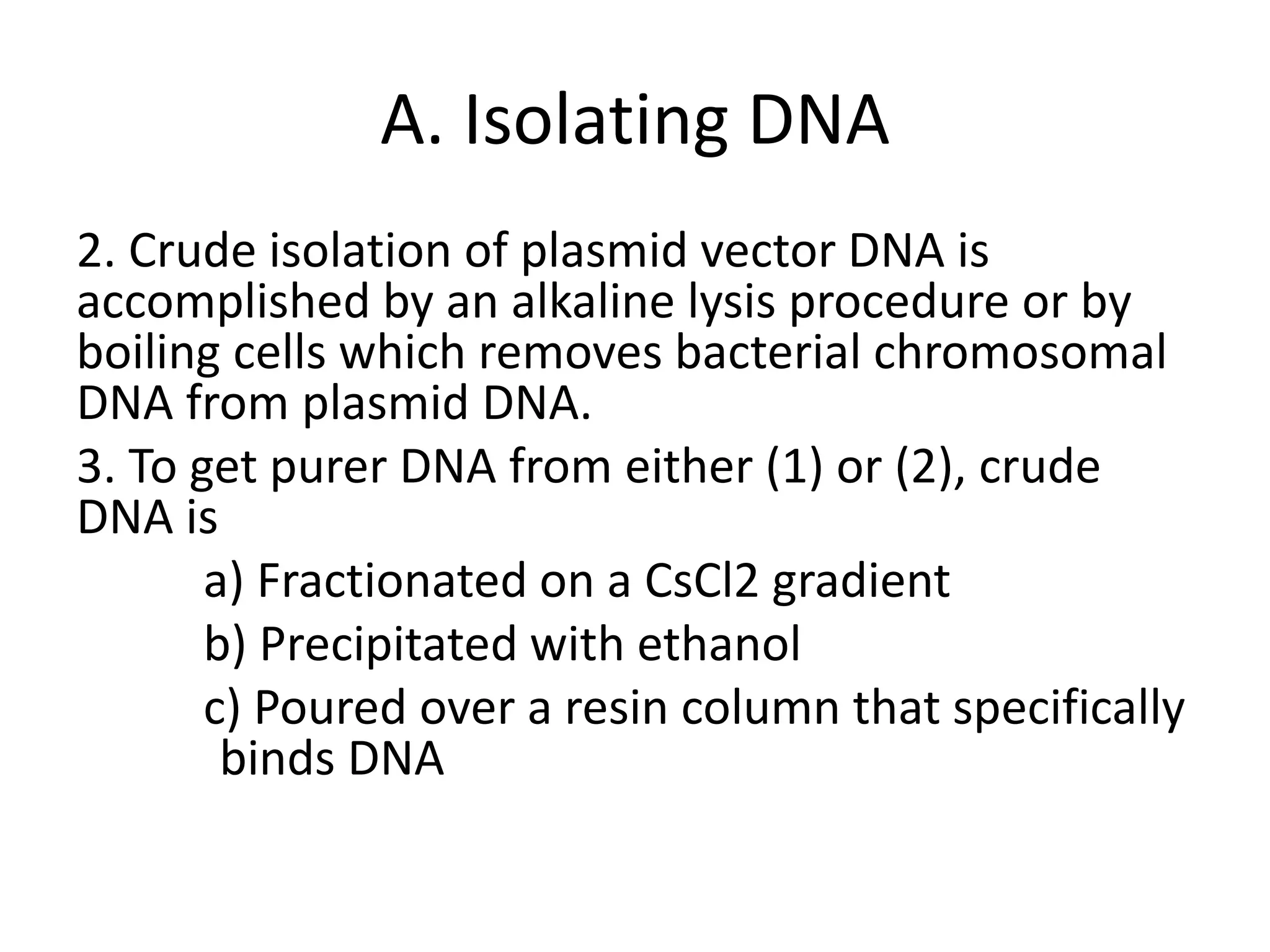 A. Isolating DNA
2. Crude isolation of plasmid vector DNA is
accomplished by an alkaline lysis procedure or by
boiling cells which removes bacterial chromosomal
DNA from plasmid DNA.
3. To get purer DNA from either (1) or (2), crude
DNA is
a) Fractionated on a CsCl2 gradient
b) Precipitated with ethanol
c) Poured over a resin column that specifically
binds DNA
 