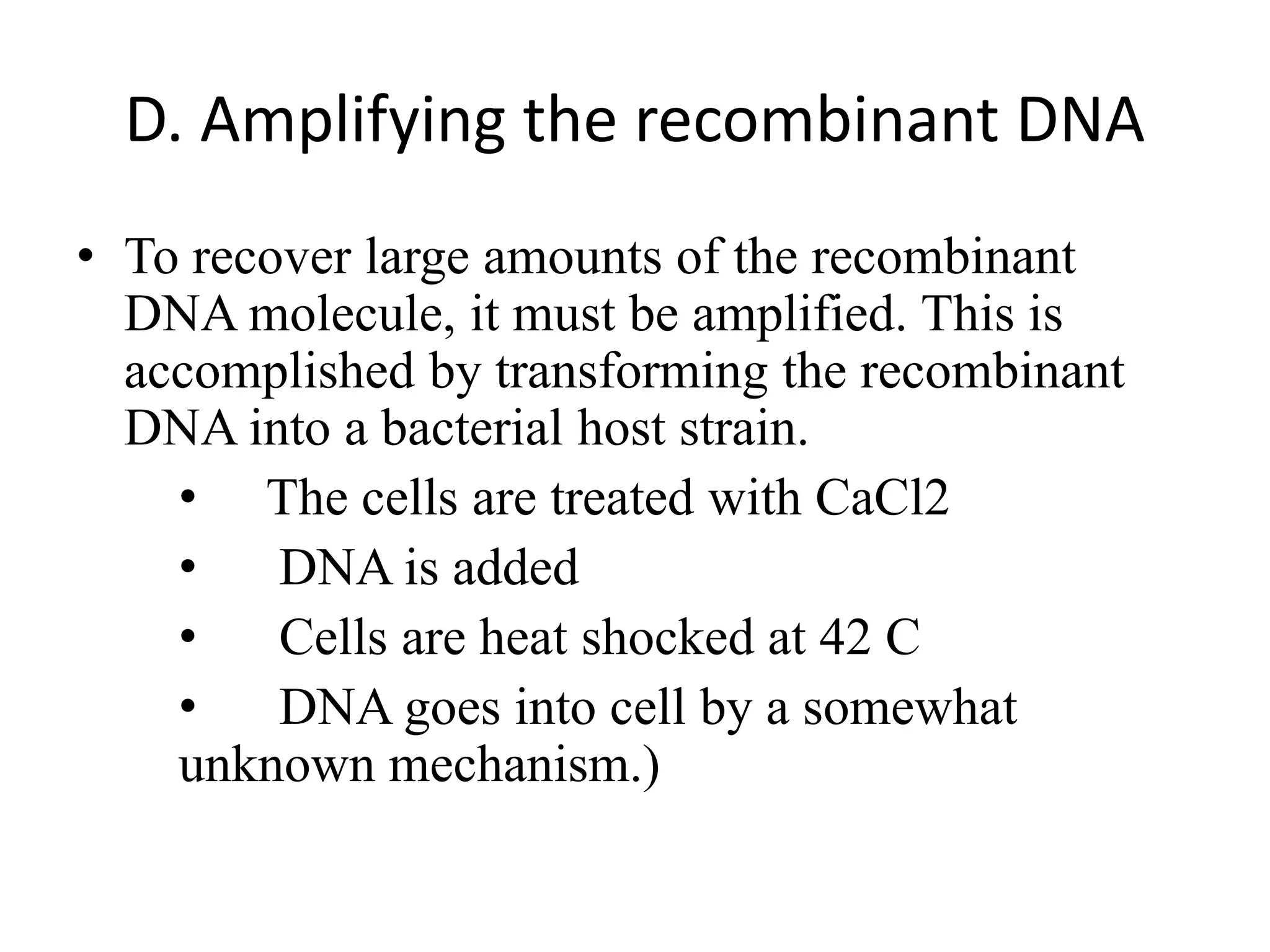 D. Amplifying the recombinant DNA
• To recover large amounts of the recombinant
DNA molecule, it must be amplified. This is
accomplished by transforming the recombinant
DNA into a bacterial host strain.
• The cells are treated with CaCl2
• DNA is added
• Cells are heat shocked at 42 C
• DNA goes into cell by a somewhat
unknown mechanism.)
 