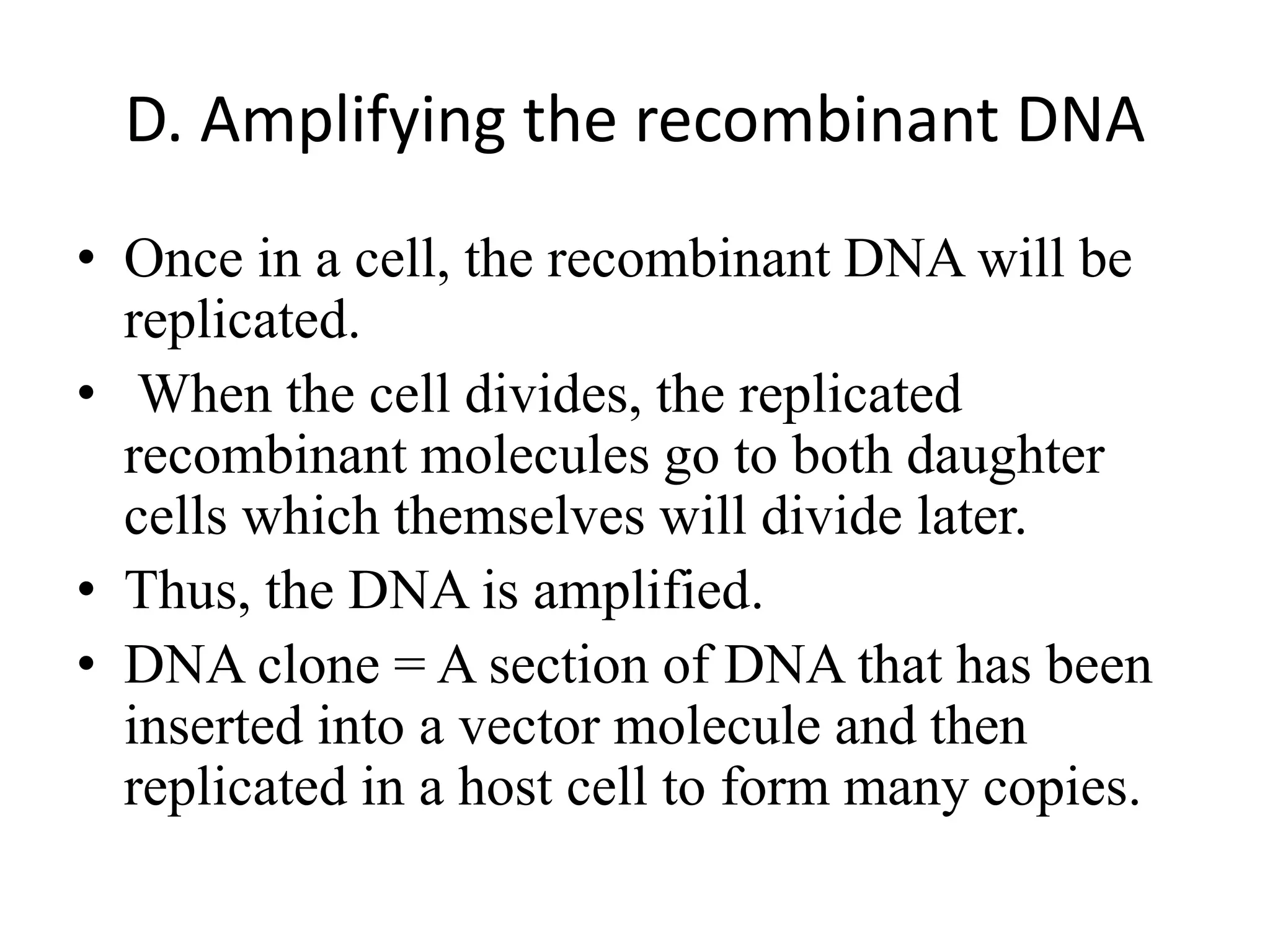 D. Amplifying the recombinant DNA
• Once in a cell, the recombinant DNA will be
replicated.
• When the cell divides, the replicated
recombinant molecules go to both daughter
cells which themselves will divide later.
• Thus, the DNA is amplified.
• DNA clone = A section of DNA that has been
inserted into a vector molecule and then
replicated in a host cell to form many copies.
 