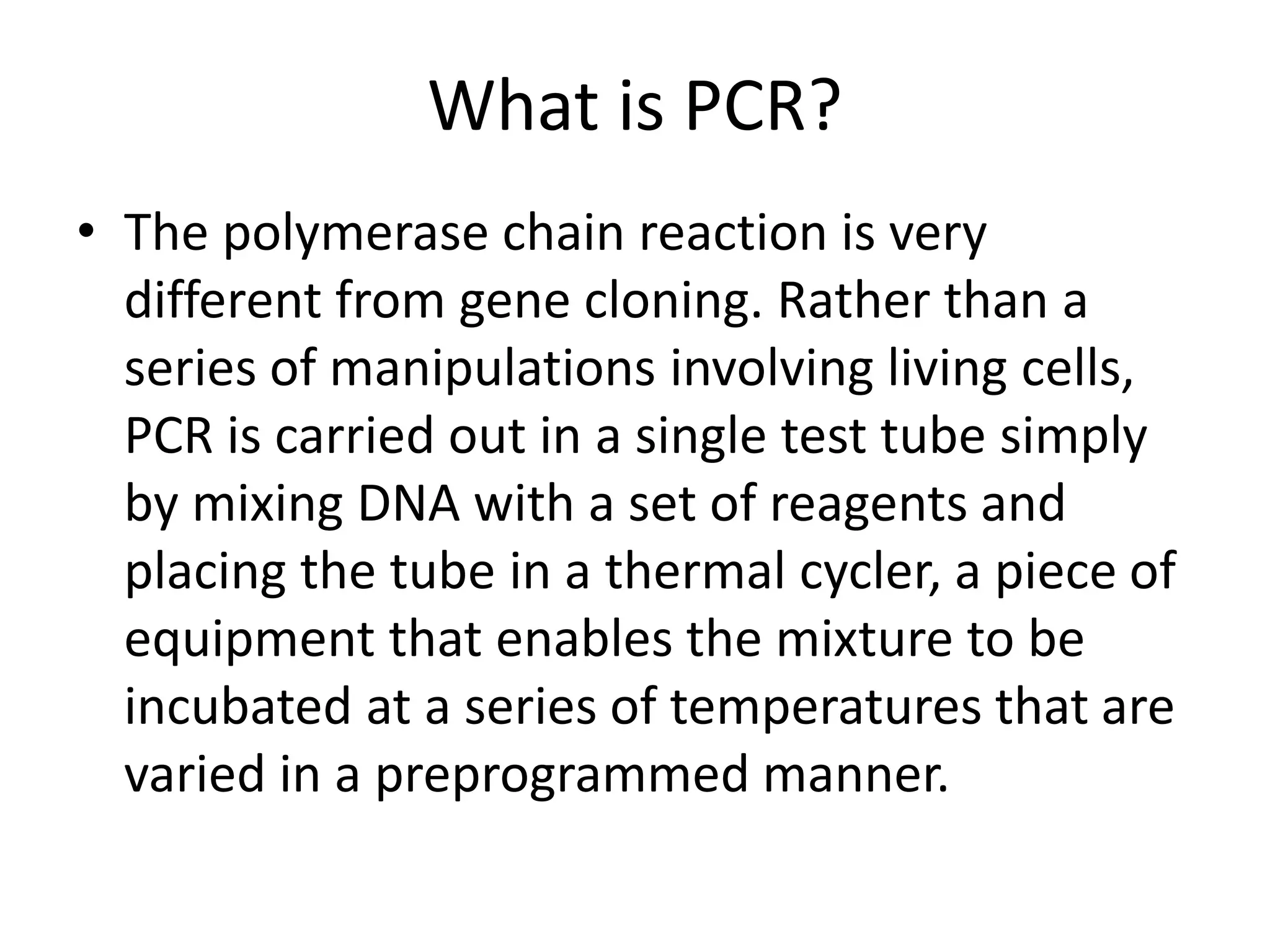 What is PCR?
• The polymerase chain reaction is very
different from gene cloning. Rather than a
series of manipulations involving living cells,
PCR is carried out in a single test tube simply
by mixing DNA with a set of reagents and
placing the tube in a thermal cycler, a piece of
equipment that enables the mixture to be
incubated at a series of temperatures that are
varied in a preprogrammed manner.
 