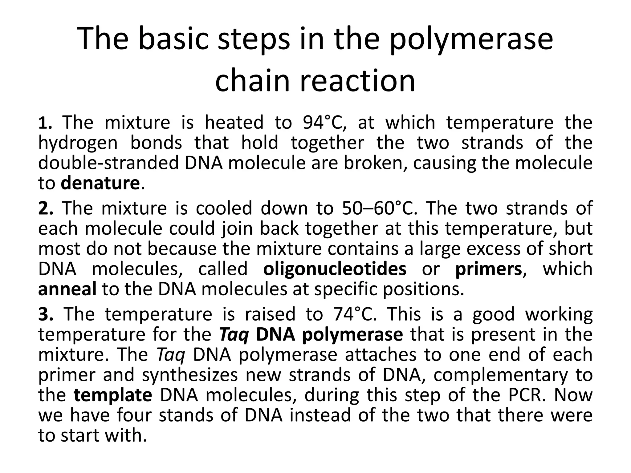The basic steps in the polymerase
chain reaction
1. The mixture is heated to 94°C, at which temperature the
hydrogen bonds that hold together the two strands of the
double-stranded DNA molecule are broken, causing the molecule
to denature.
2. The mixture is cooled down to 50–60°C. The two strands of
each molecule could join back together at this temperature, but
most do not because the mixture contains a large excess of short
DNA molecules, called oligonucleotides or primers, which
anneal to the DNA molecules at specific positions.
3. The temperature is raised to 74°C. This is a good working
temperature for the Taq DNA polymerase that is present in the
mixture. The Taq DNA polymerase attaches to one end of each
primer and synthesizes new strands of DNA, complementary to
the template DNA molecules, during this step of the PCR. Now
we have four stands of DNA instead of the two that there were
to start with.
 