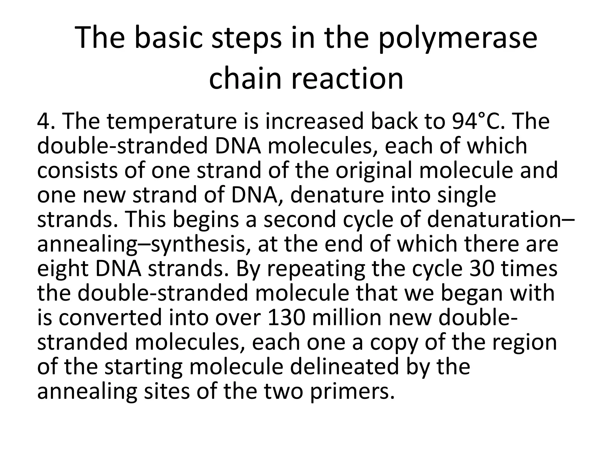 The basic steps in the polymerase
chain reaction
4. The temperature is increased back to 94°C. The
double-stranded DNA molecules, each of which
consists of one strand of the original molecule and
one new strand of DNA, denature into single
strands. This begins a second cycle of denaturation–
annealing–synthesis, at the end of which there are
eight DNA strands. By repeating the cycle 30 times
the double-stranded molecule that we began with
is converted into over 130 million new double-
stranded molecules, each one a copy of the region
of the starting molecule delineated by the
annealing sites of the two primers.
 