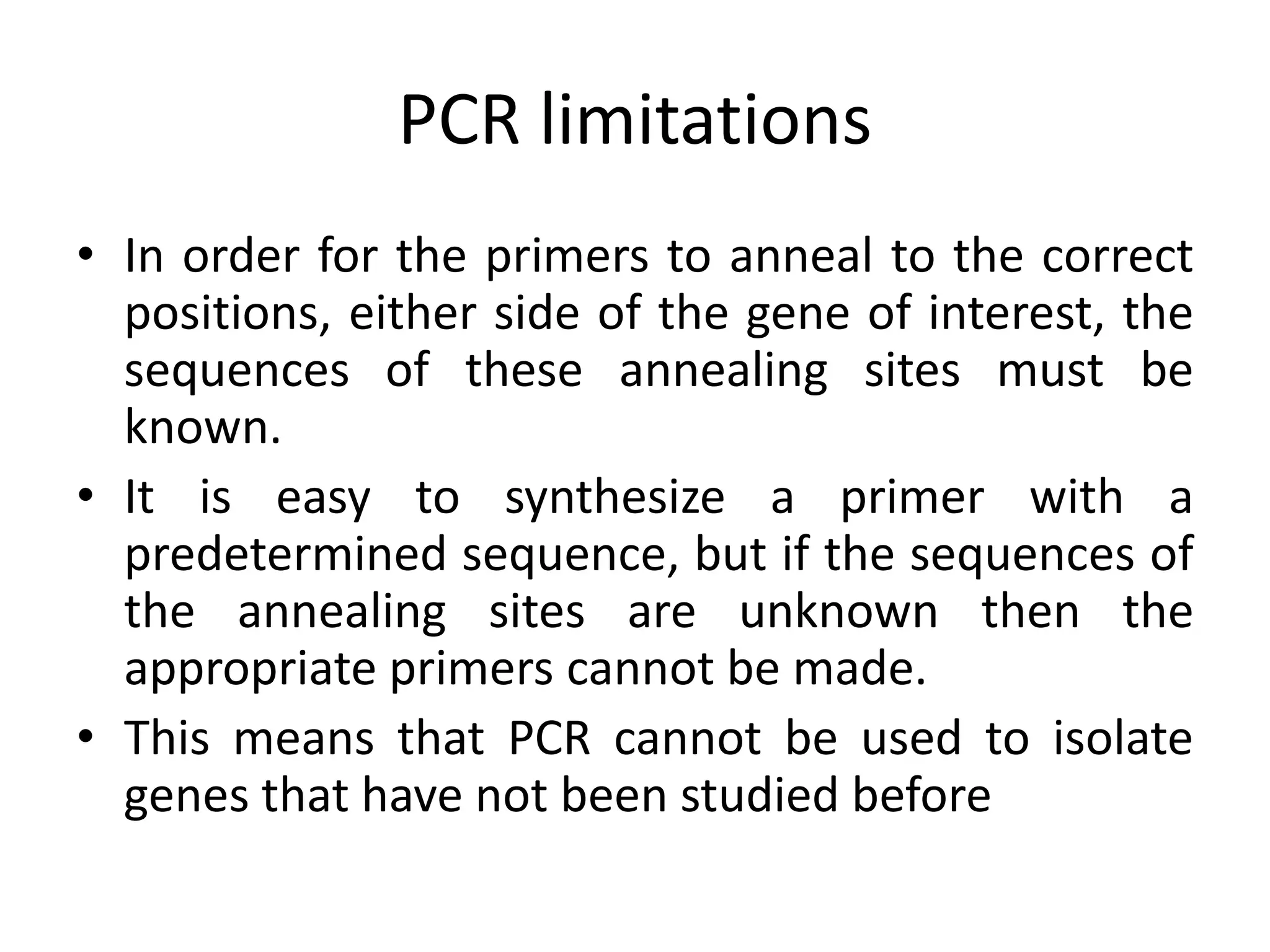 PCR limitations
• In order for the primers to anneal to the correct
positions, either side of the gene of interest, the
sequences of these annealing sites must be
known.
• It is easy to synthesize a primer with a
predetermined sequence, but if the sequences of
the annealing sites are unknown then the
appropriate primers cannot be made.
• This means that PCR cannot be used to isolate
genes that have not been studied before
 