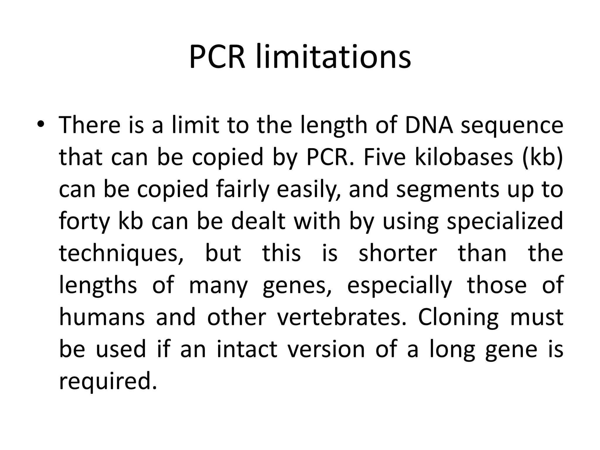 PCR limitations
• There is a limit to the length of DNA sequence
that can be copied by PCR. Five kilobases (kb)
can be copied fairly easily, and segments up to
forty kb can be dealt with by using specialized
techniques, but this is shorter than the
lengths of many genes, especially those of
humans and other vertebrates. Cloning must
be used if an intact version of a long gene is
required.
 