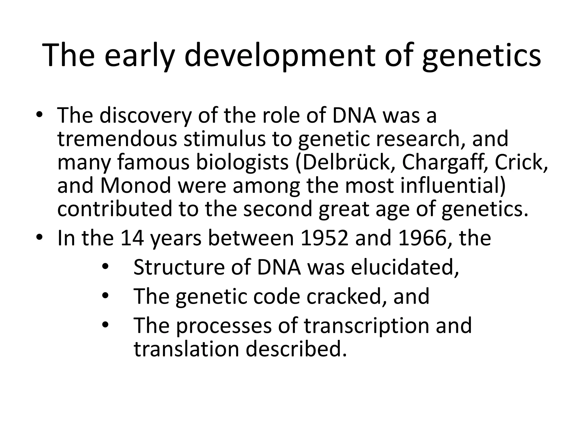 The early development of genetics
• The discovery of the role of DNA was a
tremendous stimulus to genetic research, and
many famous biologists (Delbrück, Chargaff, Crick,
and Monod were among the most influential)
contributed to the second great age of genetics.
• In the 14 years between 1952 and 1966, the
• Structure of DNA was elucidated,
• The genetic code cracked, and
• The processes of transcription and
translation described.
 