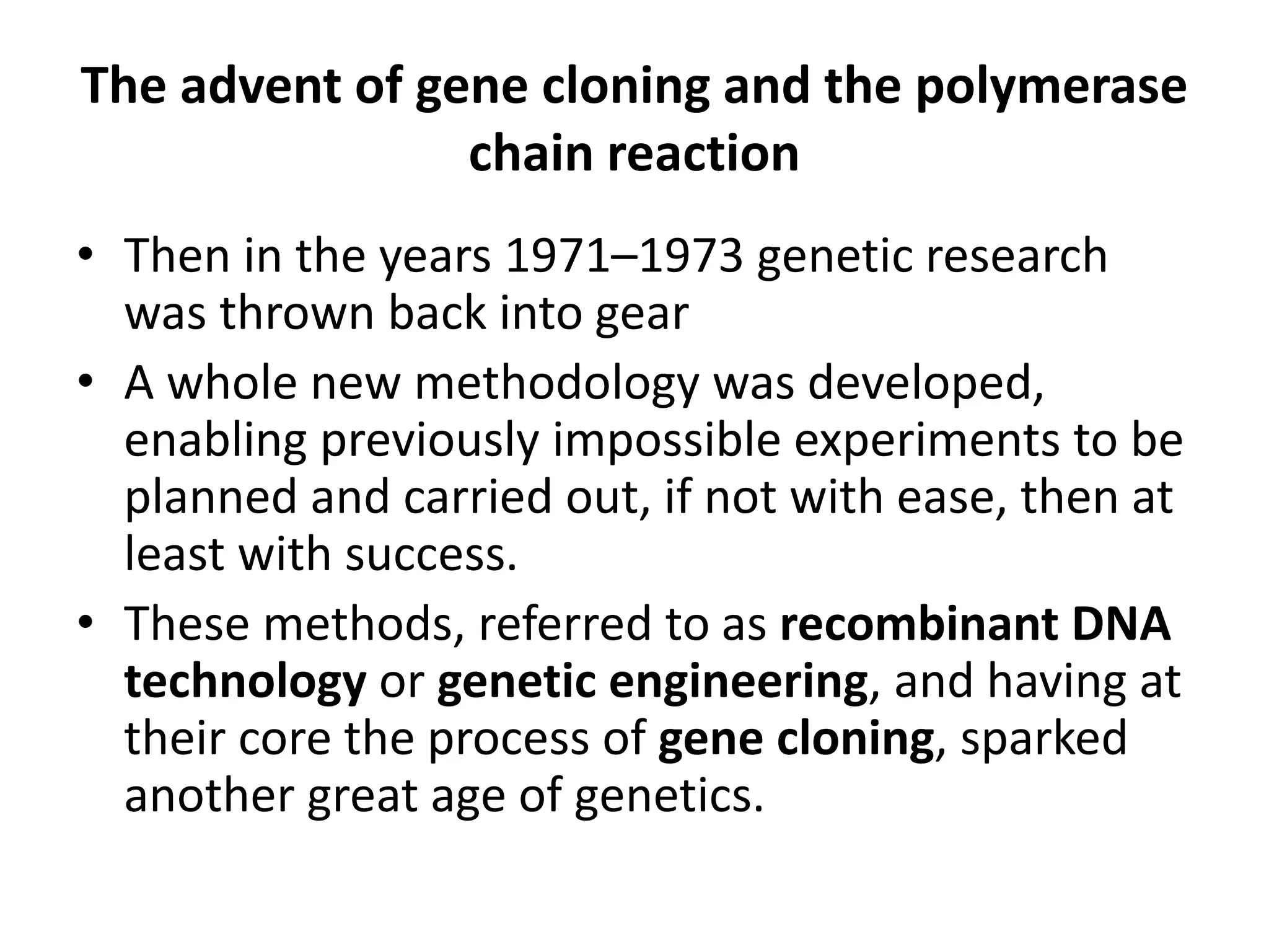 The advent of gene cloning and the polymerase
chain reaction
• Then in the years 1971–1973 genetic research
was thrown back into gear
• A whole new methodology was developed,
enabling previously impossible experiments to be
planned and carried out, if not with ease, then at
least with success.
• These methods, referred to as recombinant DNA
technology or genetic engineering, and having at
their core the process of gene cloning, sparked
another great age of genetics.
 