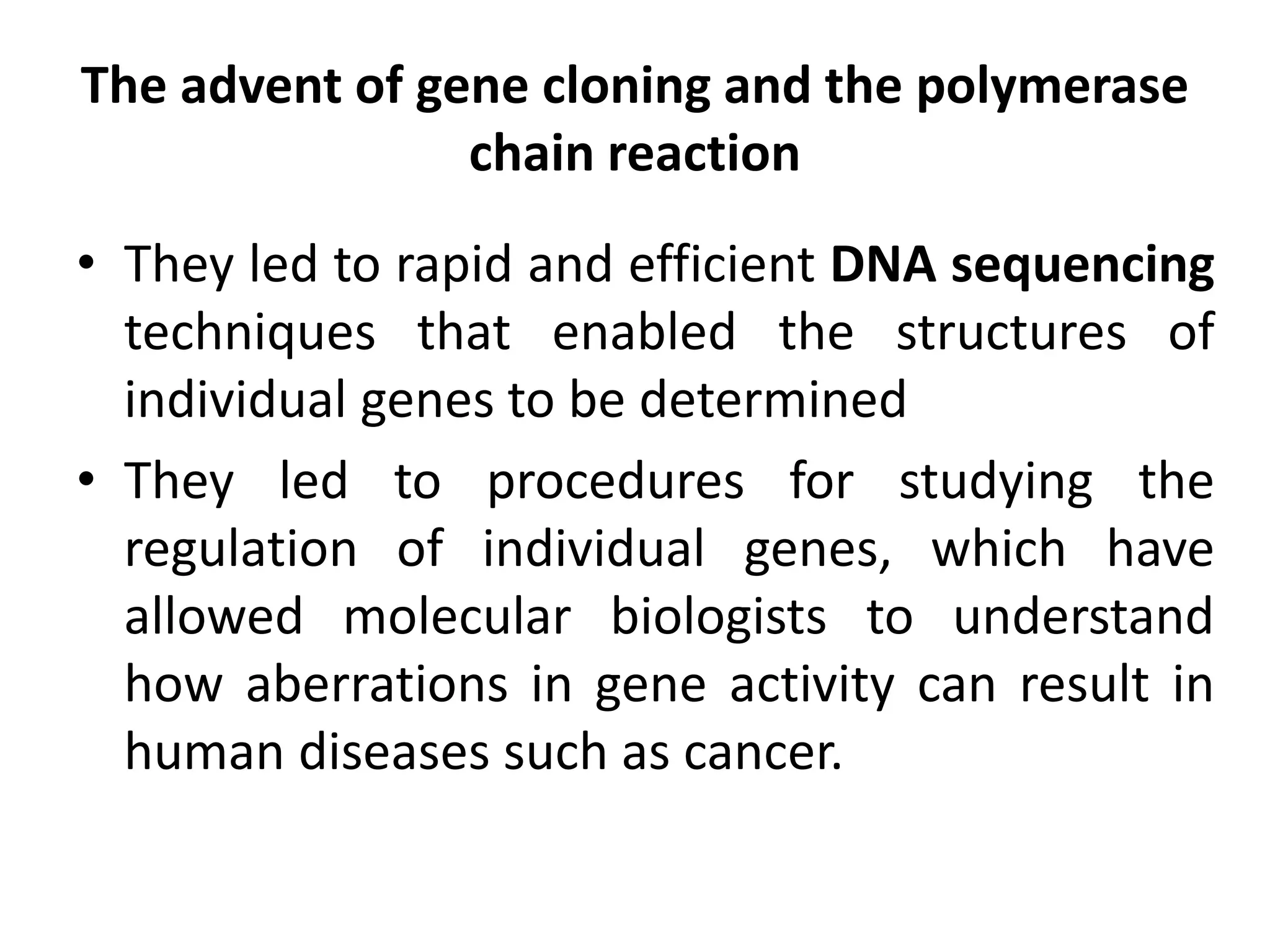 The advent of gene cloning and the polymerase
chain reaction
• They led to rapid and efficient DNA sequencing
techniques that enabled the structures of
individual genes to be determined
• They led to procedures for studying the
regulation of individual genes, which have
allowed molecular biologists to understand
how aberrations in gene activity can result in
human diseases such as cancer.
 