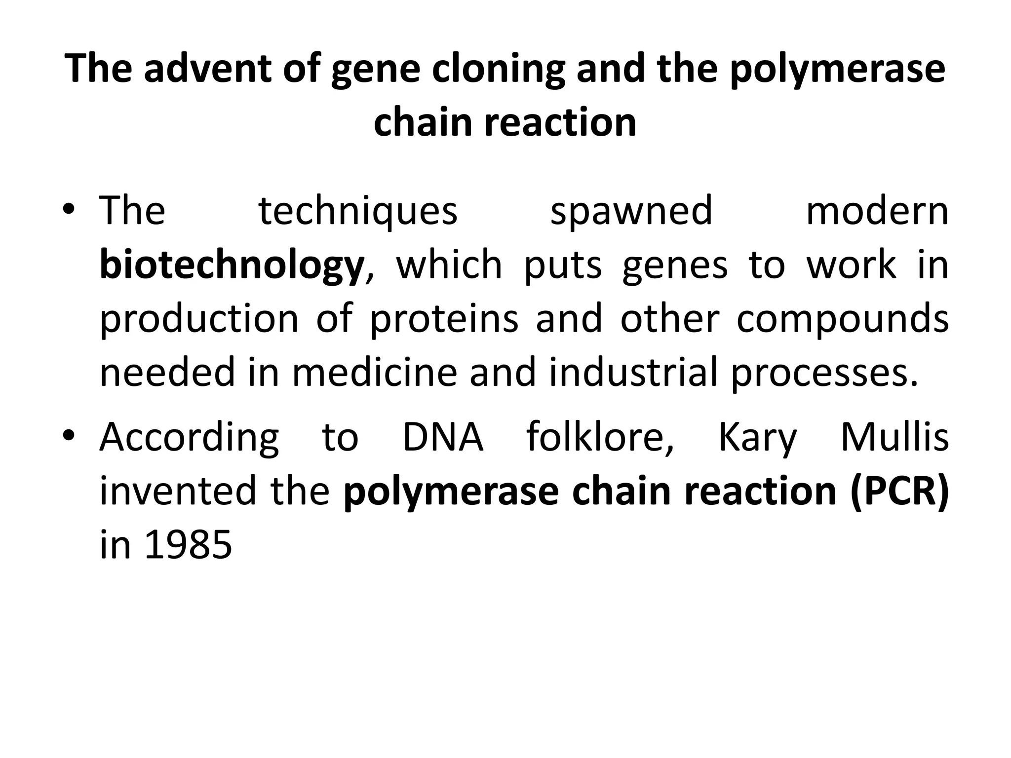 The advent of gene cloning and the polymerase
chain reaction
• The techniques spawned modern
biotechnology, which puts genes to work in
production of proteins and other compounds
needed in medicine and industrial processes.
• According to DNA folklore, Kary Mullis
invented the polymerase chain reaction (PCR)
in 1985
 