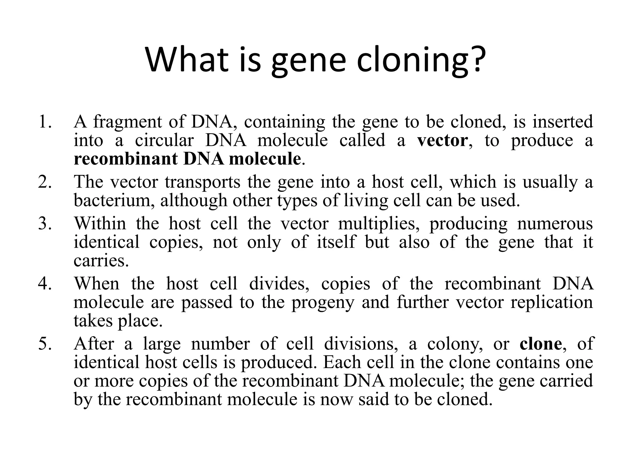 What is gene cloning?
1. A fragment of DNA, containing the gene to be cloned, is inserted
into a circular DNA molecule called a vector, to produce a
recombinant DNA molecule.
2. The vector transports the gene into a host cell, which is usually a
bacterium, although other types of living cell can be used.
3. Within the host cell the vector multiplies, producing numerous
identical copies, not only of itself but also of the gene that it
carries.
4. When the host cell divides, copies of the recombinant DNA
molecule are passed to the progeny and further vector replication
takes place.
5. After a large number of cell divisions, a colony, or clone, of
identical host cells is produced. Each cell in the clone contains one
or more copies of the recombinant DNA molecule; the gene carried
by the recombinant molecule is now said to be cloned.
 