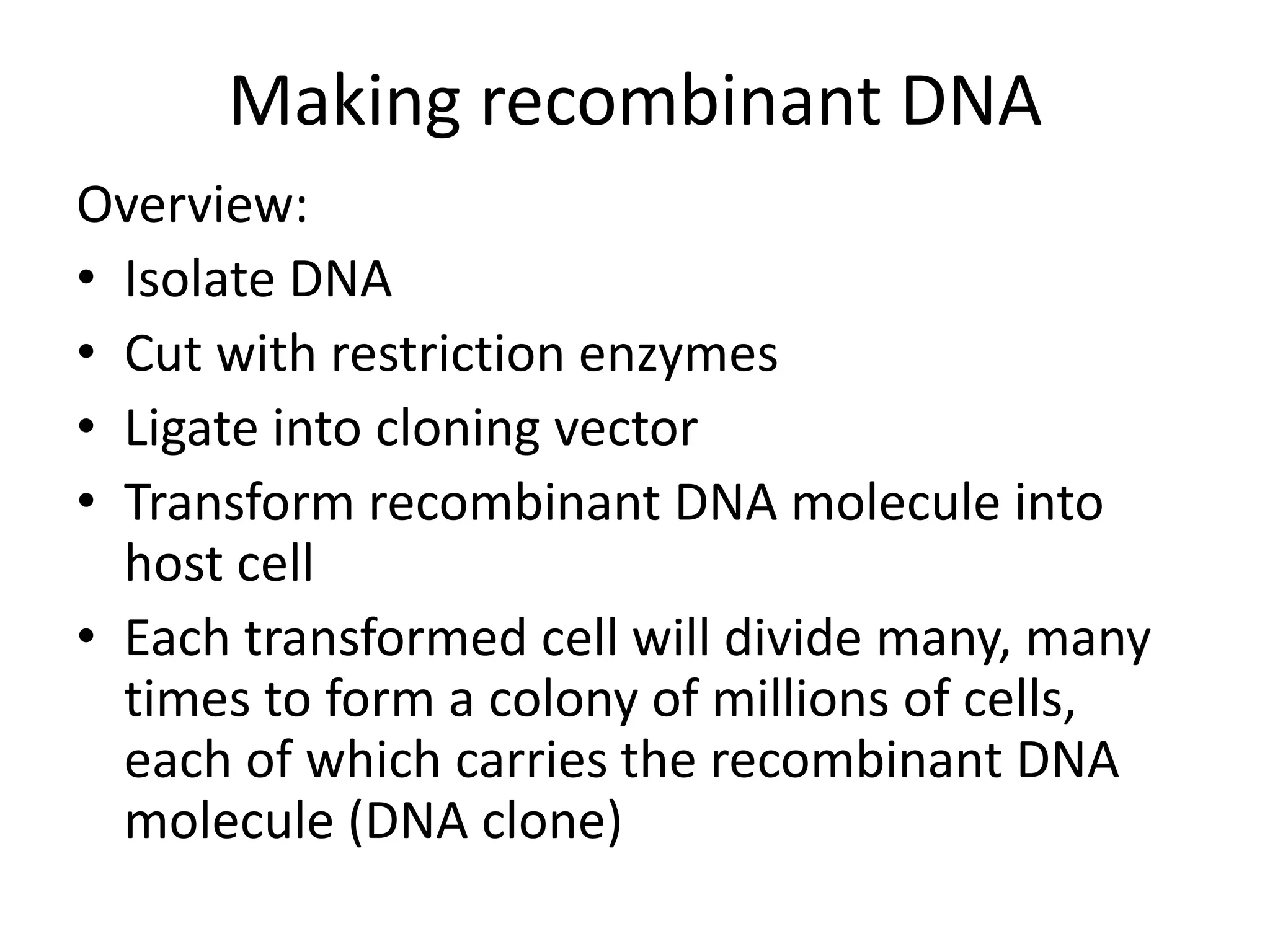 Making recombinant DNA
Overview:
• Isolate DNA
• Cut with restriction enzymes
• Ligate into cloning vector
• Transform recombinant DNA molecule into
host cell
• Each transformed cell will divide many, many
times to form a colony of millions of cells,
each of which carries the recombinant DNA
molecule (DNA clone)
 