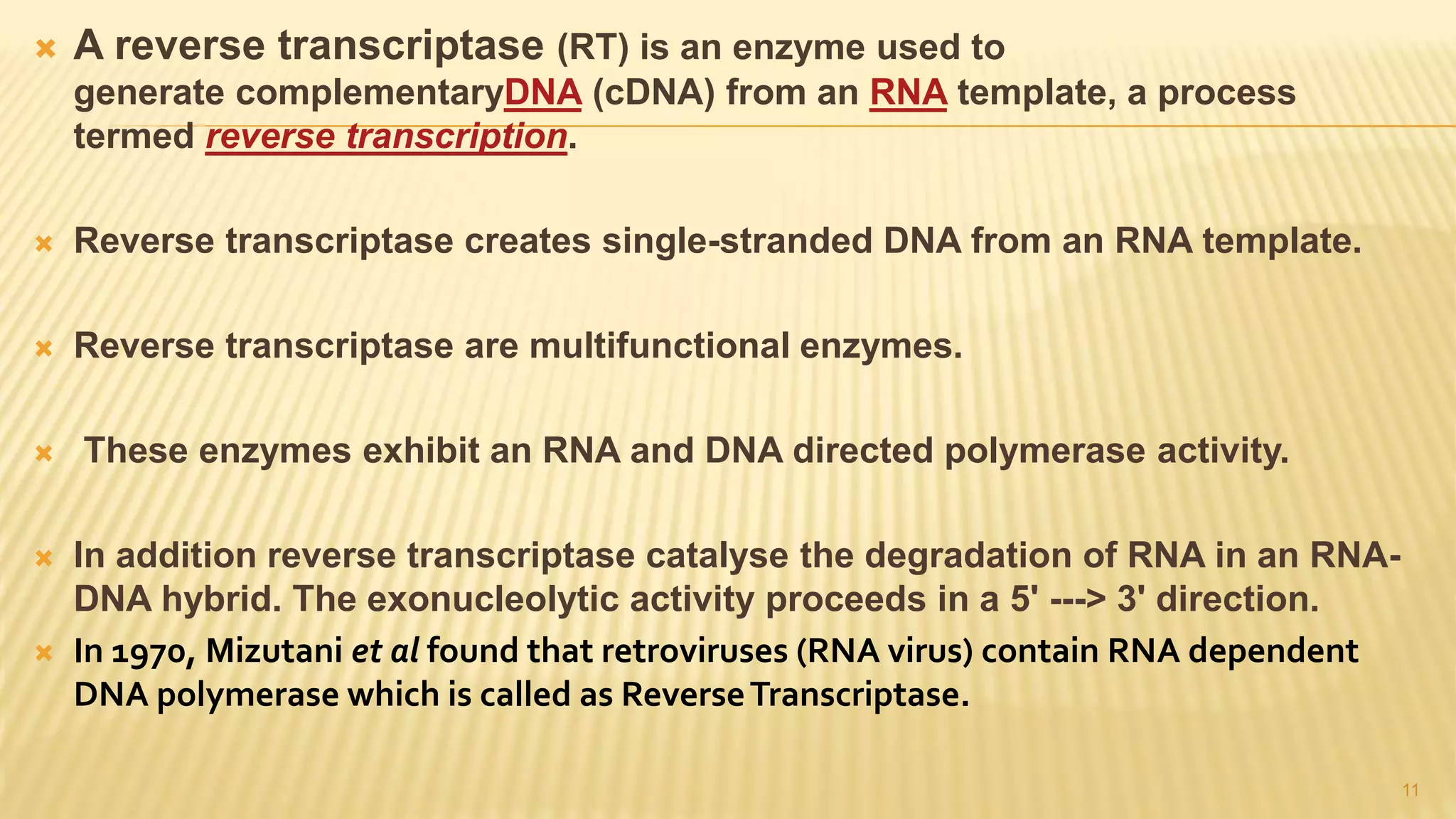  A reverse transcriptase (RT) is an enzyme used to
generate complementaryDNA (cDNA) from an RNA template, a process
termed reverse transcription.
 Reverse transcriptase creates single-stranded DNA from an RNA template.
 Reverse transcriptase are multifunctional enzymes.
 These enzymes exhibit an RNA and DNA directed polymerase activity.
 In addition reverse transcriptase catalyse the degradation of RNA in an RNA-
DNA hybrid. The exonucleolytic activity proceeds in a 5' ---> 3' direction.
 In 1970, Mizutani et al found that retroviruses (RNA virus) contain RNA dependent
DNA polymerase which is called as ReverseTranscriptase.
11
 