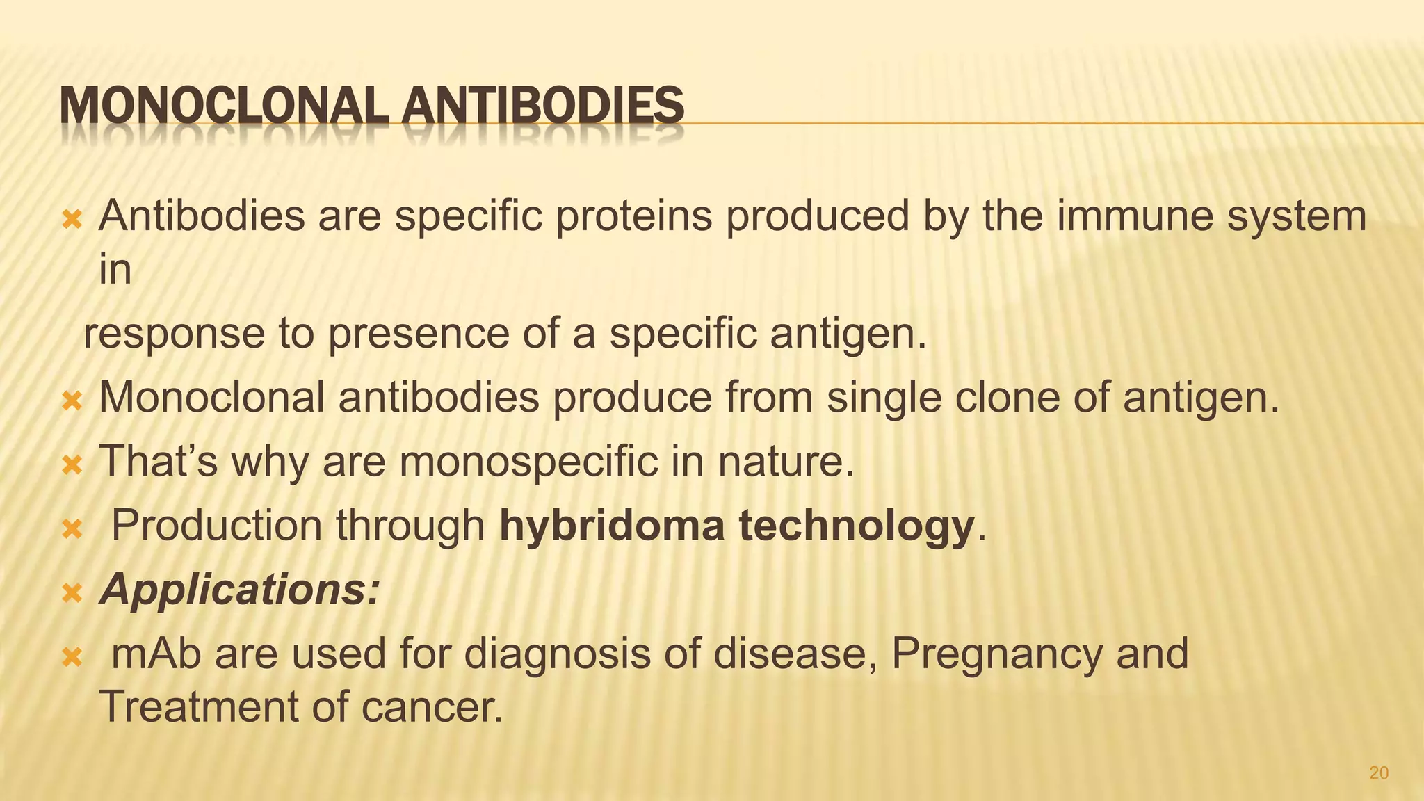 MONOCLONAL ANTIBODIES
 Antibodies are specific proteins produced by the immune system
in
response to presence of a specific antigen.
 Monoclonal antibodies produce from single clone of antigen.
 That’s why are monospecific in nature.
 Production through hybridoma technology.
 Applications:
 mAb are used for diagnosis of disease, Pregnancy and
Treatment of cancer.
20
 