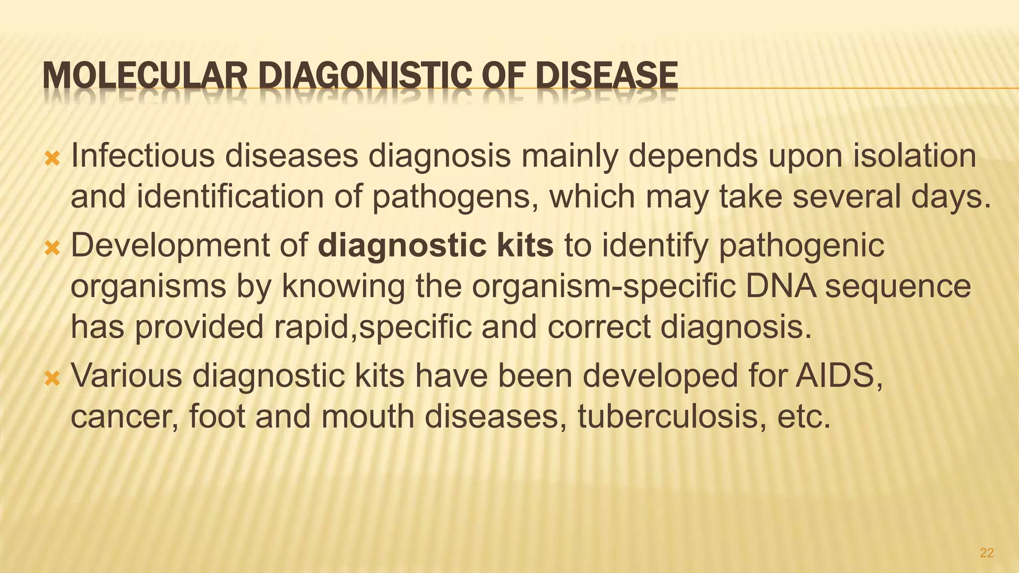 MOLECULAR DIAGONISTIC OF DISEASE
 Infectious diseases diagnosis mainly depends upon isolation
and identification of pathogens, which may take several days.
 Development of diagnostic kits to identify pathogenic
organisms by knowing the organism-specific DNA sequence
has provided rapid,specific and correct diagnosis.
 Various diagnostic kits have been developed for AIDS,
cancer, foot and mouth diseases, tuberculosis, etc.
22
 