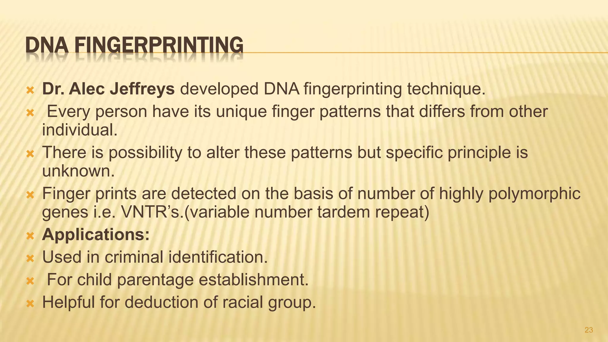 DNA FINGERPRINTING
 Dr. Alec Jeffreys developed DNA fingerprinting technique.
 Every person have its unique finger patterns that differs from other
individual.
 There is possibility to alter these patterns but specific principle is
unknown.
 Finger prints are detected on the basis of number of highly polymorphic
genes i.e. VNTR’s.(variable number tardem repeat)
 Applications:
 Used in criminal identification.
 For child parentage establishment.
 Helpful for deduction of racial group.
23
 