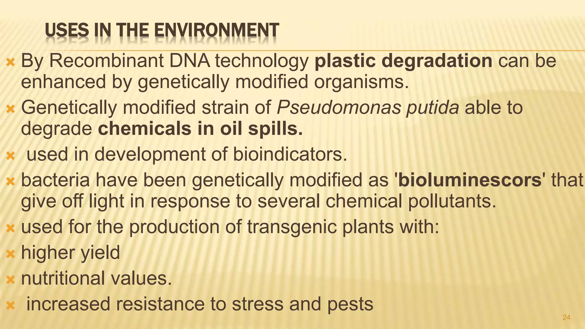 USES IN THE ENVIRONMENT
 By Recombinant DNA technology plastic degradation can be
enhanced by genetically modified organisms.
 Genetically modified strain of Pseudomonas putida able to
degrade chemicals in oil spills.
 used in development of bioindicators.
 bacteria have been genetically modified as 'bioluminescors' that
give off light in response to several chemical pollutants.
 used for the production of transgenic plants with:
 higher yield
 nutritional values.
 increased resistance to stress and pests 24
 