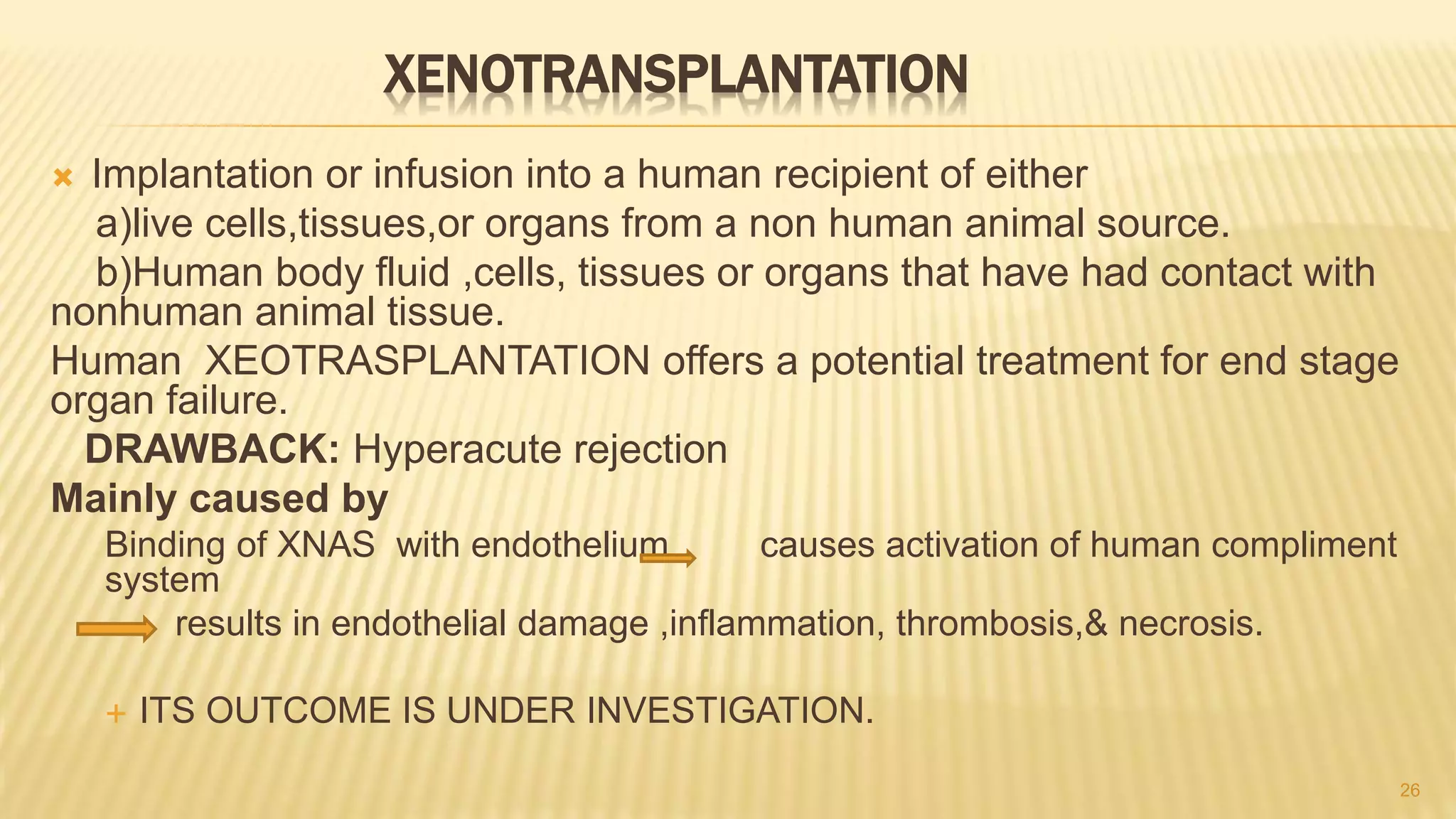 XENOTRANSPLANTATION
 Implantation or infusion into a human recipient of either
a)live cells,tissues,or organs from a non human animal source.
b)Human body fluid ,cells, tissues or organs that have had contact with
nonhuman animal tissue.
Human XEOTRASPLANTATION offers a potential treatment for end stage
organ failure.
DRAWBACK: Hyperacute rejection
Mainly caused by
Binding of XNAS with endothelium causes activation of human compliment
system
results in endothelial damage ,inflammation, thrombosis,& necrosis.
 ITS OUTCOME IS UNDER INVESTIGATION.
26
 