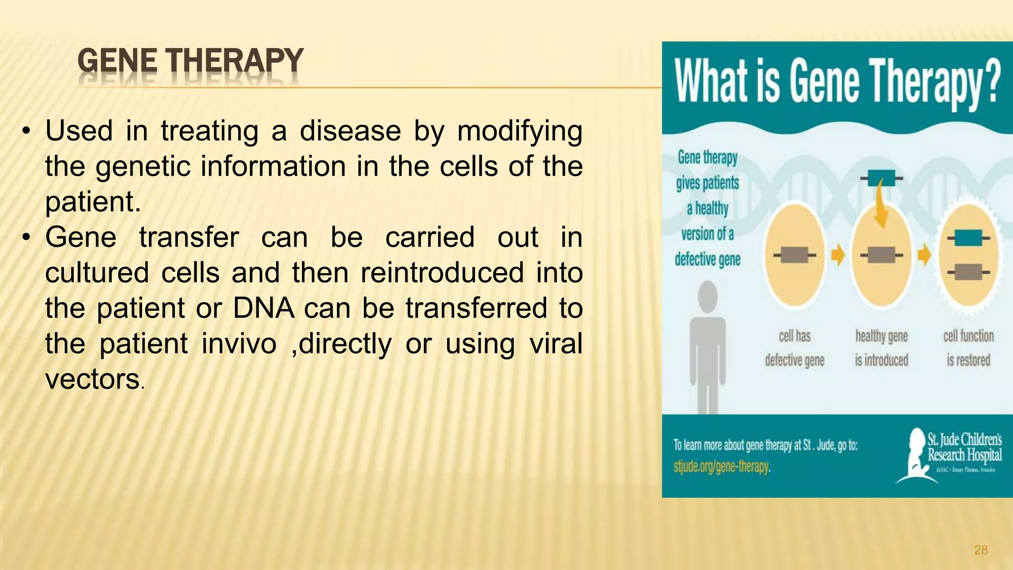 GENE THERAPY
28
• Used in treating a disease by modifying
the genetic information in the cells of the
patient.
• Gene transfer can be carried out in
cultured cells and then reintroduced into
the patient or DNA can be transferred to
the patient invivo ,directly or using viral
vectors.
 