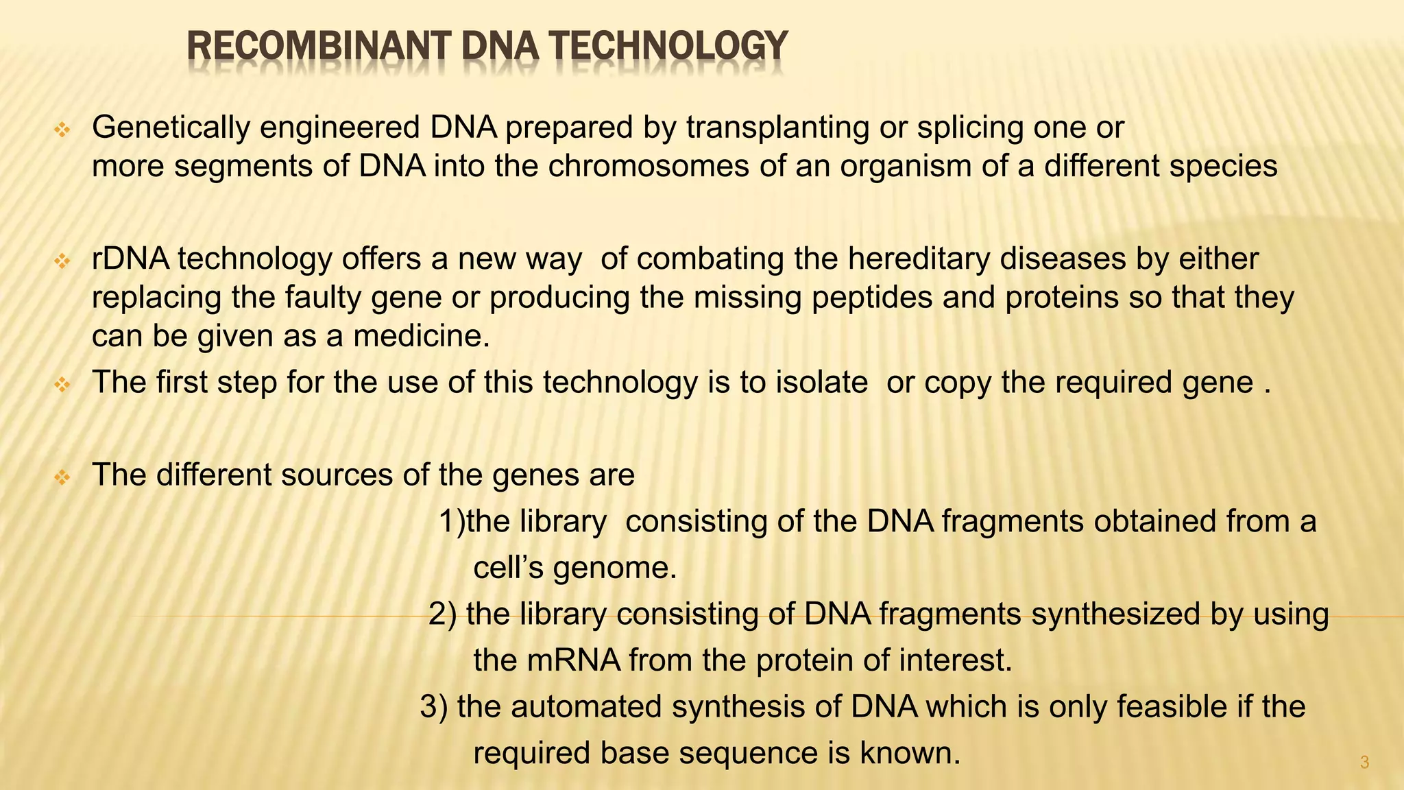 RECOMBINANT DNA TECHNOLOGY
 Genetically engineered DNA prepared by transplanting or splicing one or
more segments of DNA into the chromosomes of an organism of a different species
 rDNA technology offers a new way of combating the hereditary diseases by either
replacing the faulty gene or producing the missing peptides and proteins so that they
can be given as a medicine.
 The first step for the use of this technology is to isolate or copy the required gene .
 The different sources of the genes are
1)the library consisting of the DNA fragments obtained from a
cell’s genome.
2) the library consisting of DNA fragments synthesized by using
the mRNA from the protein of interest.
3) the automated synthesis of DNA which is only feasible if the
required base sequence is known. 3
 