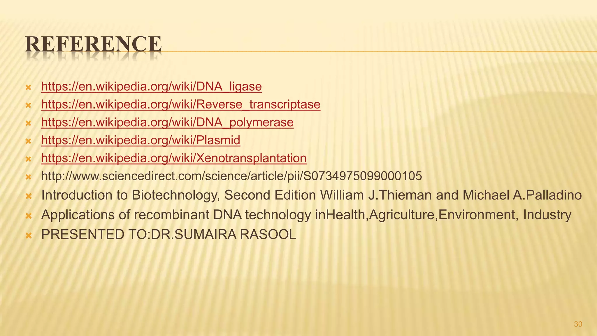 REFERENCE
 https://en.wikipedia.org/wiki/DNA_ligase
 https://en.wikipedia.org/wiki/Reverse_transcriptase
 https://en.wikipedia.org/wiki/DNA_polymerase
 https://en.wikipedia.org/wiki/Plasmid
 https://en.wikipedia.org/wiki/Xenotransplantation
 http://www.sciencedirect.com/science/article/pii/S0734975099000105
 Introduction to Biotechnology, Second Edition William J.Thieman and Michael A.Palladino
 Applications of recombinant DNA technology inHealth,Agriculture,Environment, Industry
 PRESENTED TO:DR.SUMAIRA RASOOL
30
 