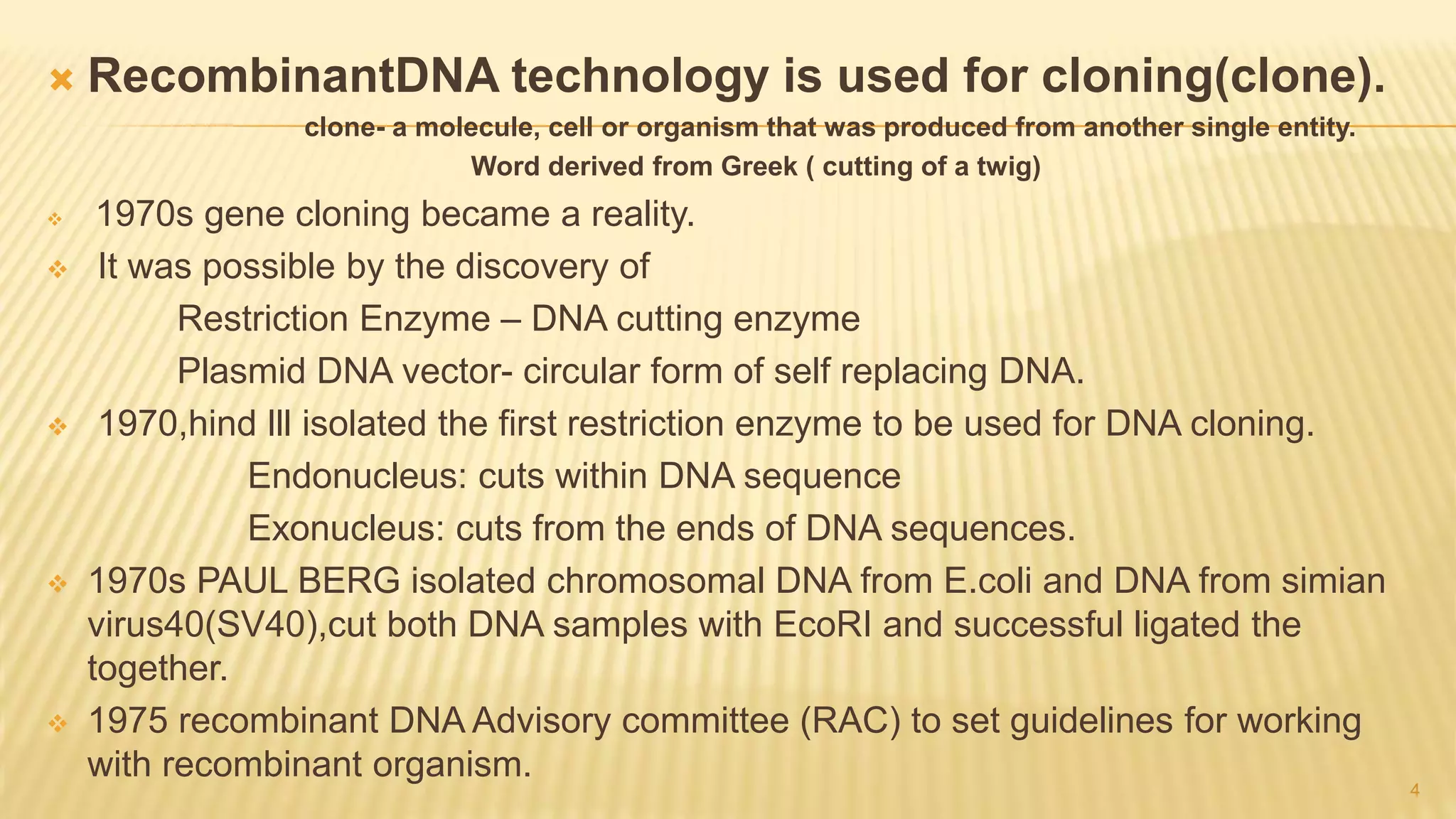  RecombinantDNA technology is used for cloning(clone).
clone- a molecule, cell or organism that was produced from another single entity.
Word derived from Greek ( cutting of a twig)
 1970s gene cloning became a reality.
 It was possible by the discovery of
Restriction Enzyme – DNA cutting enzyme
Plasmid DNA vector- circular form of self replacing DNA.
 1970,hind lll isolated the first restriction enzyme to be used for DNA cloning.
Endonucleus: cuts within DNA sequence
Exonucleus: cuts from the ends of DNA sequences.
 1970s PAUL BERG isolated chromosomal DNA from E.coli and DNA from simian
virus40(SV40),cut both DNA samples with EcoRI and successful ligated the
together.
 1975 recombinant DNA Advisory committee (RAC) to set guidelines for working
with recombinant organism.
4
 