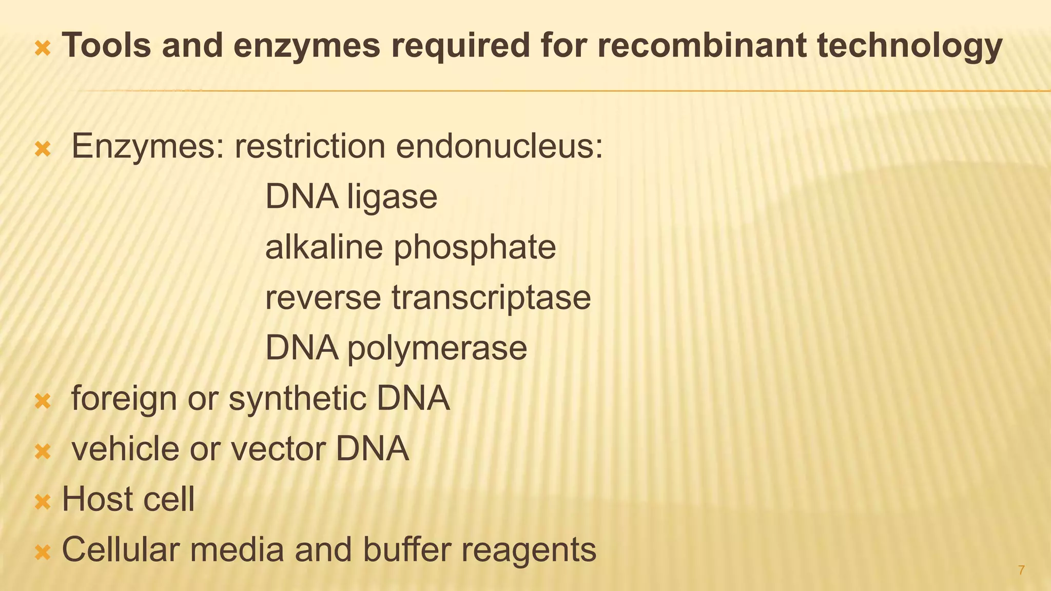  Tools and enzymes required for recombinant technology
 Enzymes: restriction endonucleus:
DNA ligase
alkaline phosphate
reverse transcriptase
DNA polymerase
 foreign or synthetic DNA
 vehicle or vector DNA
 Host cell
 Cellular media and buffer reagents 7
 