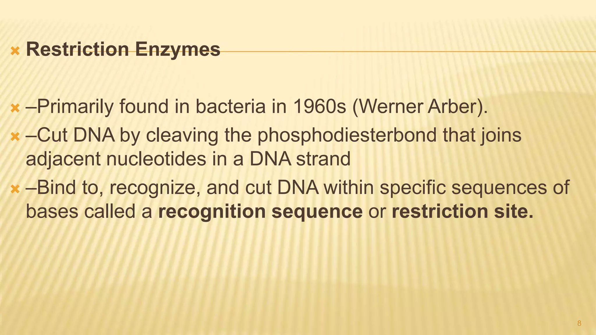 Restriction Enzymes
 –Primarily found in bacteria in 1960s (Werner Arber).
 –Cut DNA by cleaving the phosphodiesterbond that joins
adjacent nucleotides in a DNA strand
 –Bind to, recognize, and cut DNA within specific sequences of
bases called a recognition sequence or restriction site.
8
 