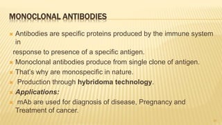 MONOCLONAL ANTIBODIES
 Antibodies are specific proteins produced by the immune system
in
response to presence of a specific antigen.
 Monoclonal antibodies produce from single clone of antigen.
 That’s why are monospecific in nature.
 Production through hybridoma technology.
 Applications:
 mAb are used for diagnosis of disease, Pregnancy and
Treatment of cancer.
20
 