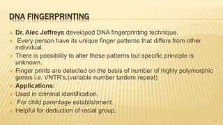 DNA FINGERPRINTING
 Dr. Alec Jeffreys developed DNA fingerprinting technique.
 Every person have its unique finger patterns that differs from other
individual.
 There is possibility to alter these patterns but specific principle is
unknown.
 Finger prints are detected on the basis of number of highly polymorphic
genes i.e. VNTR’s.(variable number tardem repeat)
 Applications:
 Used in criminal identification.
 For child parentage establishment.
 Helpful for deduction of racial group.
23
 