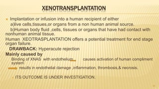 XENOTRANSPLANTATION
 Implantation or infusion into a human recipient of either
a)live cells,tissues,or organs from a non human animal source.
b)Human body fluid ,cells, tissues or organs that have had contact with
nonhuman animal tissue.
Human XEOTRASPLANTATION offers a potential treatment for end stage
organ failure.
DRAWBACK: Hyperacute rejection
Mainly caused by
Binding of XNAS with endothelium causes activation of human compliment
system
results in endothelial damage ,inflammation, thrombosis,& necrosis.
 ITS OUTCOME IS UNDER INVESTIGATION.
26
 