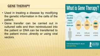 GENE THERAPY
28
• Used in treating a disease by modifying
the genetic information in the cells of the
patient.
• Gene transfer can be carried out in
cultured cells and then reintroduced into
the patient or DNA can be transferred to
the patient invivo ,directly or using viral
vectors.
 