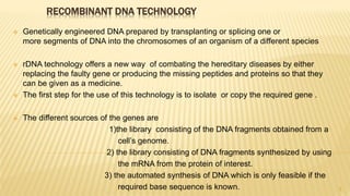 RECOMBINANT DNA TECHNOLOGY
 Genetically engineered DNA prepared by transplanting or splicing one or
more segments of DNA into the chromosomes of an organism of a different species
 rDNA technology offers a new way of combating the hereditary diseases by either
replacing the faulty gene or producing the missing peptides and proteins so that they
can be given as a medicine.
 The first step for the use of this technology is to isolate or copy the required gene .
 The different sources of the genes are
1)the library consisting of the DNA fragments obtained from a
cell’s genome.
2) the library consisting of DNA fragments synthesized by using
the mRNA from the protein of interest.
3) the automated synthesis of DNA which is only feasible if the
required base sequence is known. 3
 