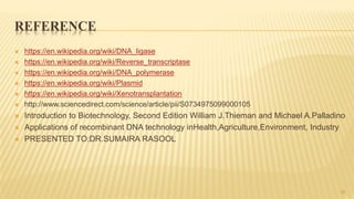 REFERENCE
 https://en.wikipedia.org/wiki/DNA_ligase
 https://en.wikipedia.org/wiki/Reverse_transcriptase
 https://en.wikipedia.org/wiki/DNA_polymerase
 https://en.wikipedia.org/wiki/Plasmid
 https://en.wikipedia.org/wiki/Xenotransplantation
 http://www.sciencedirect.com/science/article/pii/S0734975099000105
 Introduction to Biotechnology, Second Edition William J.Thieman and Michael A.Palladino
 Applications of recombinant DNA technology inHealth,Agriculture,Environment, Industry
 PRESENTED TO:DR.SUMAIRA RASOOL
30
 