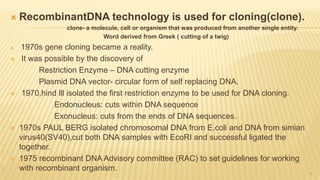  RecombinantDNA technology is used for cloning(clone).
clone- a molecule, cell or organism that was produced from another single entity.
Word derived from Greek ( cutting of a twig)
 1970s gene cloning became a reality.
 It was possible by the discovery of
Restriction Enzyme – DNA cutting enzyme
Plasmid DNA vector- circular form of self replacing DNA.
 1970,hind lll isolated the first restriction enzyme to be used for DNA cloning.
Endonucleus: cuts within DNA sequence
Exonucleus: cuts from the ends of DNA sequences.
 1970s PAUL BERG isolated chromosomal DNA from E.coli and DNA from simian
virus40(SV40),cut both DNA samples with EcoRI and successful ligated the
together.
 1975 recombinant DNA Advisory committee (RAC) to set guidelines for working
with recombinant organism.
4
 