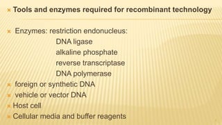  Tools and enzymes required for recombinant technology
 Enzymes: restriction endonucleus:
DNA ligase
alkaline phosphate
reverse transcriptase
DNA polymerase
 foreign or synthetic DNA
 vehicle or vector DNA
 Host cell
 Cellular media and buffer reagents 7
 