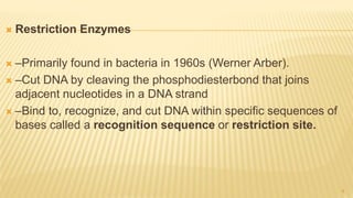  Restriction Enzymes
 –Primarily found in bacteria in 1960s (Werner Arber).
 –Cut DNA by cleaving the phosphodiesterbond that joins
adjacent nucleotides in a DNA strand
 –Bind to, recognize, and cut DNA within specific sequences of
bases called a recognition sequence or restriction site.
8
 