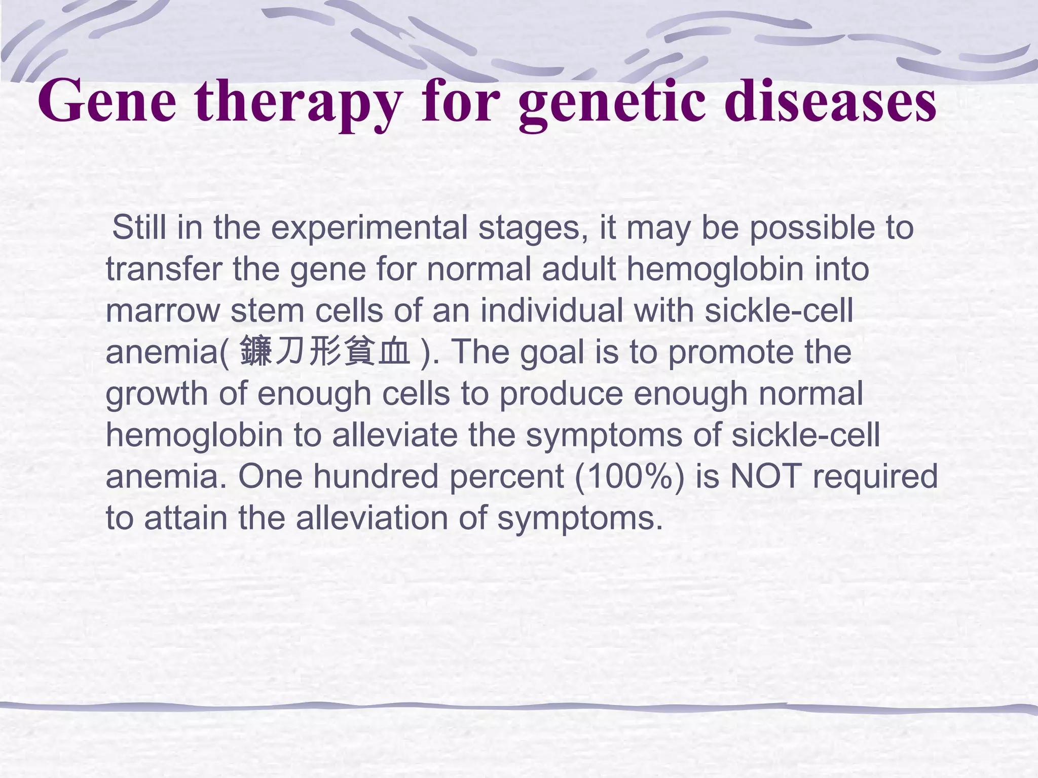 Still in the experimental stages, it may be possible to
transfer the gene for normal adult hemoglobin into
marrow stem cells of an individual with sickle-cell
anemia( 鐮刀形貧血 ). The goal is to promote the
growth of enough cells to produce enough normal
hemoglobin to alleviate the symptoms of sickle-cell
anemia. One hundred percent (100%) is NOT required
to attain the alleviation of symptoms.
Gene therapy for genetic diseases
 