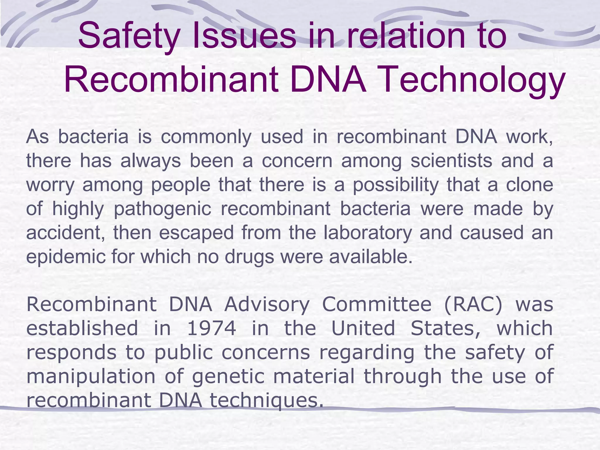 Safety Issues in relation to
Recombinant DNA Technology
As bacteria is commonly used in recombinant DNA work,
there has always been a concern among scientists and a
worry among people that there is a possibility that a clone
of highly pathogenic recombinant bacteria were made by
accident, then escaped from the laboratory and caused an
epidemic for which no drugs were available.
Recombinant DNA Advisory Committee (RAC) was
established in 1974 in the United States, which
responds to public concerns regarding the safety of
manipulation of genetic material through the use of
recombinant DNA techniques.
 