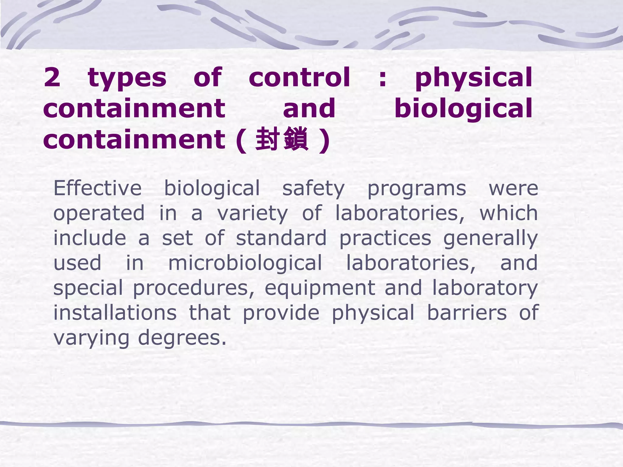 2 types of control : physical
containment and biological
containment ( 封鎖 )
Effective biological safety programs were
operated in a variety of laboratories, which
include a set of standard practices generally
used in microbiological laboratories, and
special procedures, equipment and laboratory
installations that provide physical barriers of
varying degrees.
 
