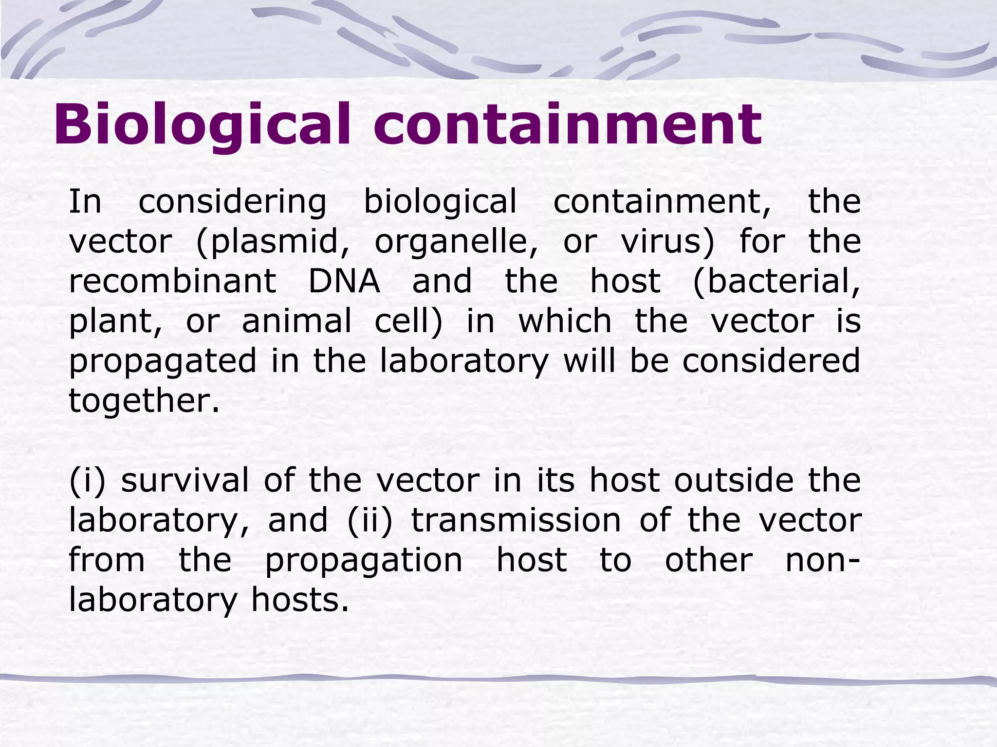 In considering biological containment, the
vector (plasmid, organelle, or virus) for the
recombinant DNA and the host (bacterial,
plant, or animal cell) in which the vector is
propagated in the laboratory will be considered
together.
(i) survival of the vector in its host outside the
laboratory, and (ii) transmission of the vector
from the propagation host to other non-
laboratory hosts.
Biological containment
 