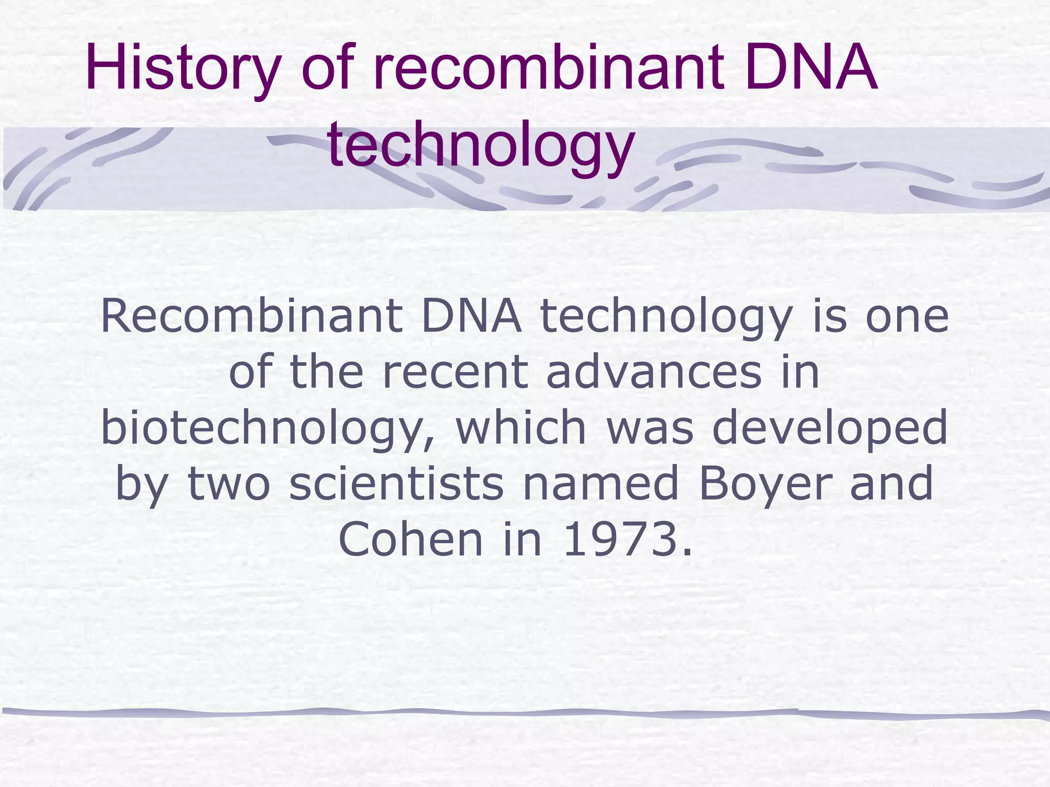 History of recombinant DNA
technology
Recombinant DNA technology is one
of the recent advances in
biotechnology, which was developed
by two scientists named Boyer and
Cohen in 1973.
 