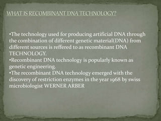 •The technology used for producing artificial DNA through
the combination of different genetic material(DNA) from
different sources is reffered to as recombinant DNA
TECHNOLOGY.
•Recombinant DNA technology is popularly known as
genetic engineering.
•The recombinant DNA technology emerged with the
discovery of restriction enzymes in the year 1968 by swiss
microbiologist WERNER ARBER
 