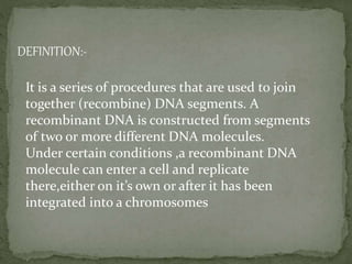 It is a series of procedures that are used to join
together (recombine) DNA segments. A
recombinant DNA is constructed from segments
of two or more different DNA molecules.
Under certain conditions ,a recombinant DNA
molecule can enter a cell and replicate
there,either on it’s own or after it has been
integrated into a chromosomes
DEFINITION:-
 