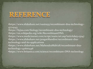 •https://www.slideshare.net/nasira55/recombinant-dna-technology-
47715143
•https://byjus.com/biology/recombinant-dna-technology/
•https://en.wikipedia.org/wiki/RecombinantDNA
•https://www.medicinenet.com/script/main/art.asp?articlekey=5247
•https://www.slideshare.net/pragatiRandive/recombinant-dna-
technology-and-its-applications
•https://www.slideshare.net/MahendraMahi28/recombinant-dna-
technology-142600446
•https://www.britanica.com/science/recombinant-DNA-technology
 