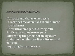 Goals of recombinant DNA technology
• To isolate and characterize a gene
•To make desired alterations in one or more
isolated genes
• To return altered genes to living cells
•Artificially synthesize new gene
• Alternating the genome of an organism
•Understanding the hereditary diseases and
their cure
•Improving human genome
 