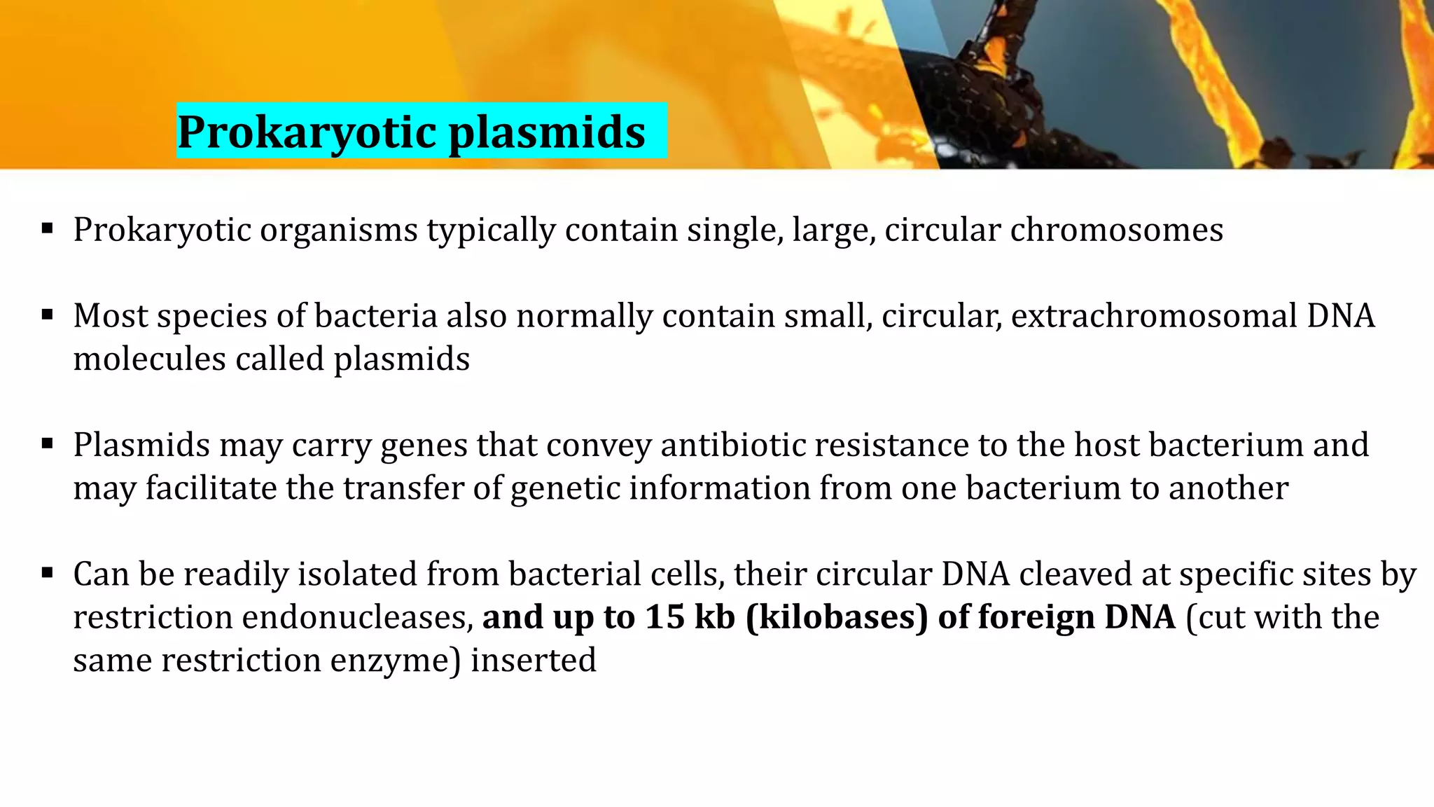  Prokaryotic organisms typically contain single, large, circular chromosomes
 Most species of bacteria also normally contain small, circular, extrachromosomal DNA
molecules called plasmids
 Plasmids may carry genes that convey antibiotic resistance to the host bacterium and
may facilitate the transfer of genetic information from one bacterium to another
 Can be readily isolated from bacterial cells, their circular DNA cleaved at specific sites by
restriction endonucleases, and up to 15 kb (kilobases) of foreign DNA (cut with the
same restriction enzyme) inserted
Prokaryotic plasmids
 
