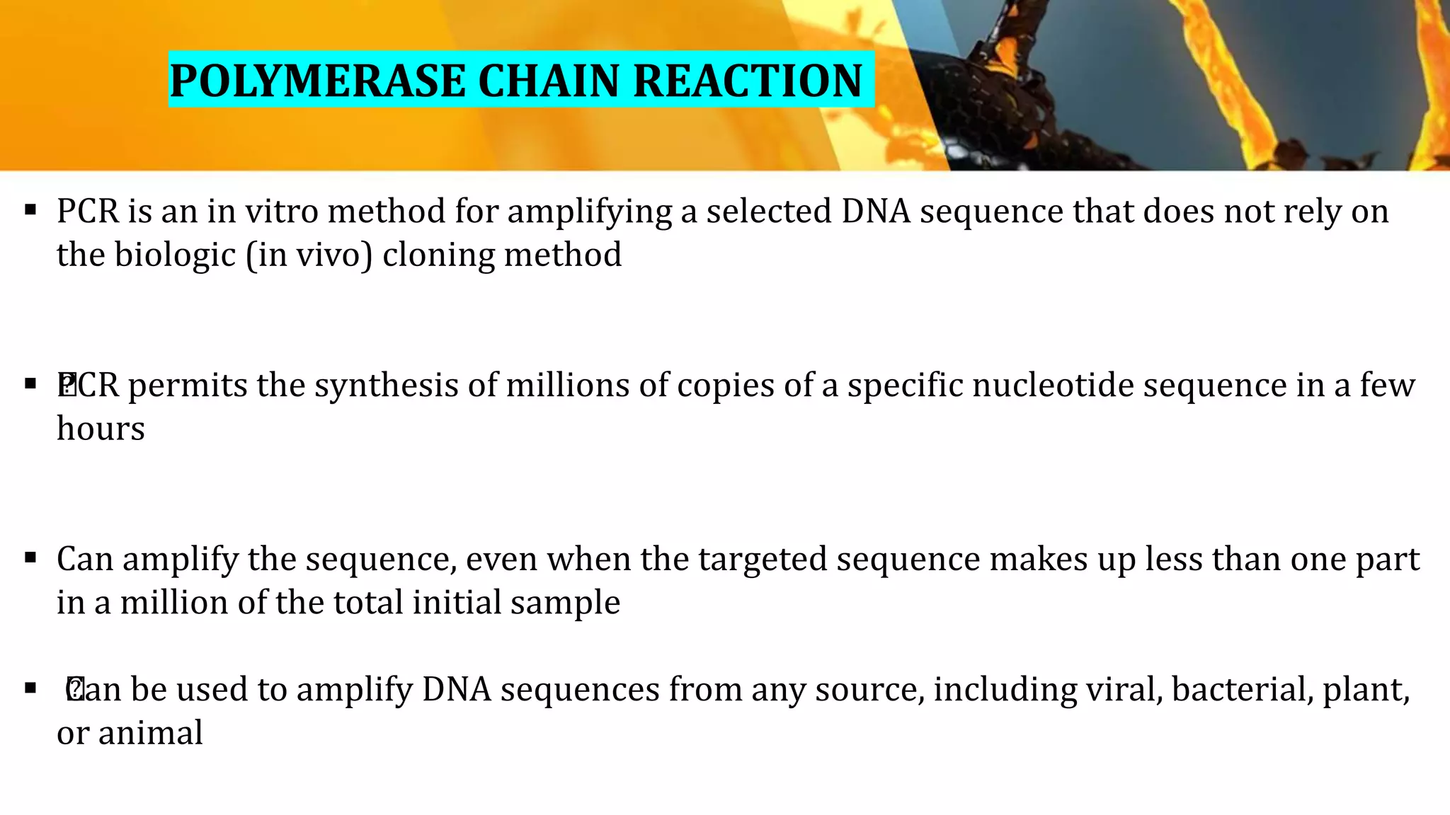 POLYMERASE CHAIN REACTION
 PCR is an in vitro method for amplifying a selected DNA sequence that does not rely on
the biologic (in vivo) cloning method
 ﻿PCR permits the synthesis of millions of copies of a specific nucleotide sequence in a few
hours
 Can amplify the sequence, even when the targeted sequence makes up less than one part
in a million of the total initial sample
 ﻿Can be used to amplify DNA sequences from any source, including viral, bacterial, plant,
or animal
 