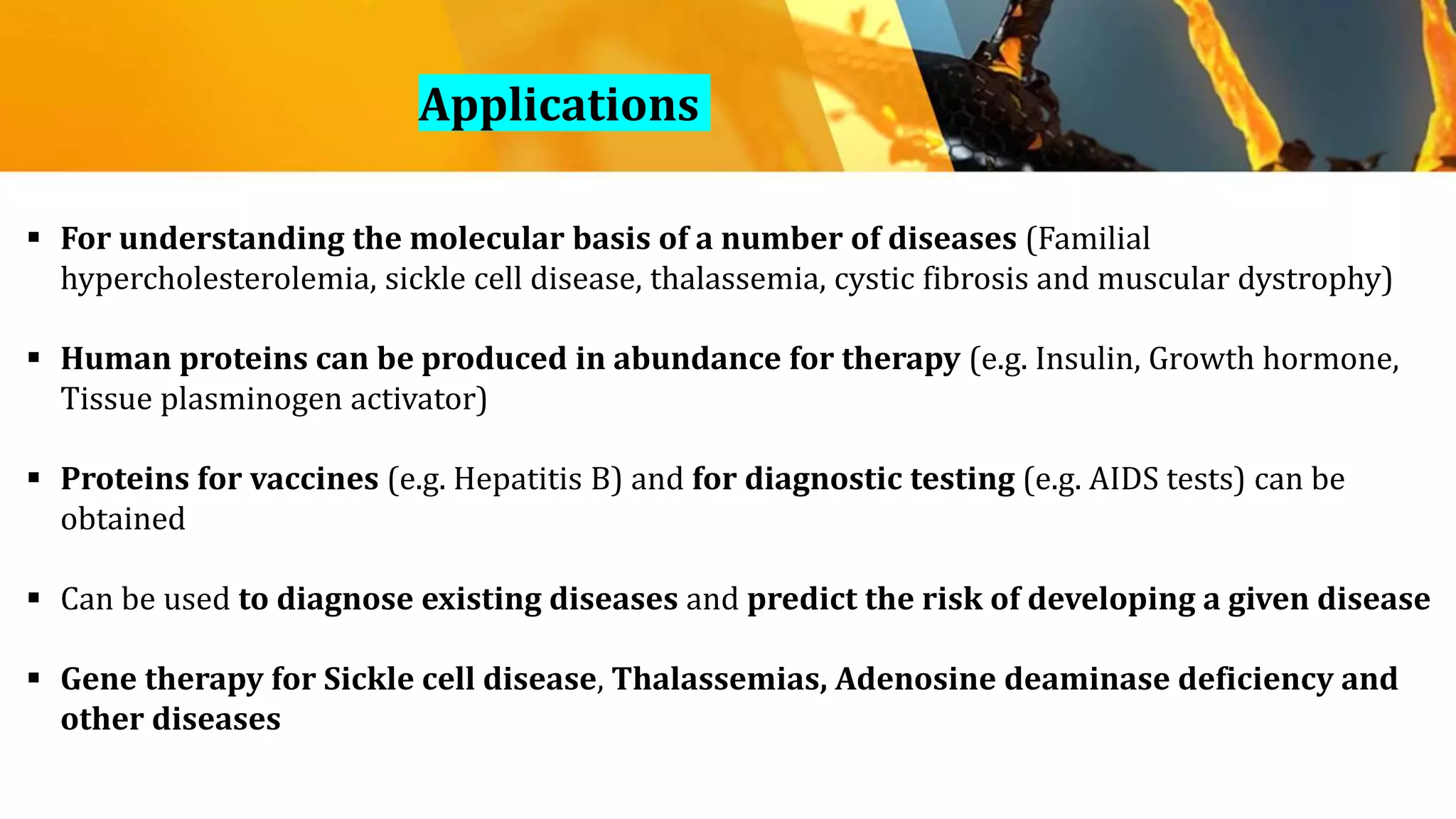  For understanding the molecular basis of a number of diseases (Familial
hypercholesterolemia, sickle cell disease, thalassemia, cystic fibrosis and muscular dystrophy)
 Human proteins can be produced in abundance for therapy (e.g. Insulin, Growth hormone,
Tissue plasminogen activator)
 Proteins for vaccines (e.g. Hepatitis B) and for diagnostic testing (e.g. AIDS tests) can be
obtained
 Can be used to diagnose existing diseases and predict the risk of developing a given disease
 Gene therapy for Sickle cell disease, Thalassemias, Adenosine deaminase deficiency and
other diseases
Applications
 