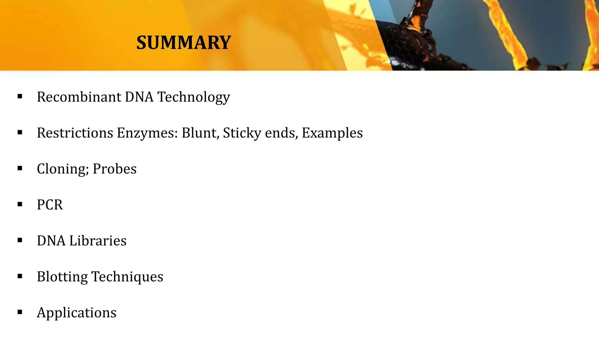 SUMMARY
 Recombinant DNA Technology
 Restrictions Enzymes: Blunt, Sticky ends, Examples
 Cloning; Probes
 PCR
 DNA Libraries
 Blotting Techniques
 Applications
 