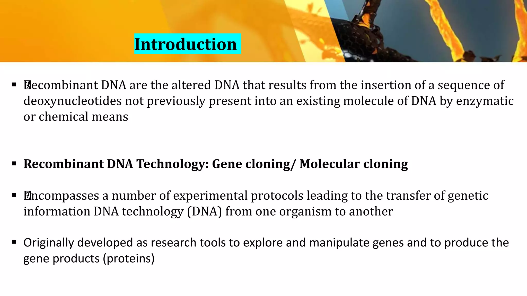 Introduction
 ﻿Recombinant DNA are the altered DNA that results from the insertion of a sequence of
deoxynucleotides not previously present into an existing molecule of DNA by enzymatic
or chemical means
 Recombinant DNA Technology: Gene cloning/ Molecular cloning
 ﻿Encompasses a number of experimental protocols leading to the transfer of genetic
information DNA technology (DNA) from one organism to another
 Originally developed as research tools to explore and manipulate genes and to produce the
gene products (proteins)
 