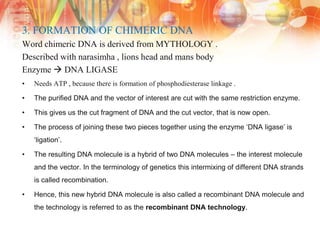 3. FORMATION OF CHIMERIC DNA
Word chimeric DNA is derived from MYTHOLOGY .
Described with narasimha , lions head and mans body
Enzyme  DNA LIGASE
• Needs ATP , because there is formation of phosphodiesterase linkage .
• The purified DNA and the vector of interest are cut with the same restriction enzyme.
• This gives us the cut fragment of DNA and the cut vector, that is now open.
• The process of joining these two pieces together using the enzyme ‘DNA ligase’ is
‘ligation’.
• The resulting DNA molecule is a hybrid of two DNA molecules – the interest molecule
and the vector. In the terminology of genetics this intermixing of different DNA strands
is called recombination.
• Hence, this new hybrid DNA molecule is also called a recombinant DNA molecule and
the technology is referred to as the recombinant DNA technology.
 